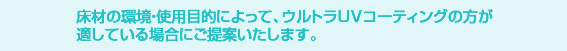 床材の環境・使用目的によって、ウルトラUVコーティングのほうが適している場合にご提案いたします。