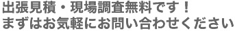 出張見積・現場調査無料です！　まずはお気軽にお問い合わせください